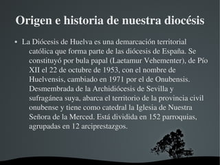 Origen e historia de nuestra diocésis
   La Diócesis de Huelva es una demarcación territorial 
      católica que forma parte de las diócesis de España. Se 
      constituyó por bula papal (Laetamur Vehementer), de Pío 
      XII el 22 de octubre de 1953, con el nombre de 
      Huelvensis, cambiado en 1971 por el de Onubensis. 
      Desmembrada de la Archidiócesis de Sevilla y 
      sufragánea suya, abarca el territorio de la provincia civil 
      onubense y tiene como catedral la Iglesia de Nuestra 
      Señora de la Merced. Está dividida en 152 parroquias, 
      agrupadas en 12 arciprestazgos. 



                          
 