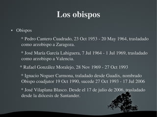 Los obispos
   Obispos
        * Pedro Cantero Cuadrado, 23 Oct 1953 ­ 20 May 1964, trasladado 
        como arzobispo a Zaragoza.
        * José María García Lahiguera, 7 Jul 1964 ­ 1 Jul 1969, trasladado 
        como arzobispo a Valencia.
       * Rafael González Moralejo, 28 Nov 1969 ­ 27 Oct 1993
        * Ignacio Noguer Carmona, traladado desde Guadix, nombrado 
        Obispo coadjutor 19 Oct 1990, sucede 27 Oct 1993 ­ 17 Jul 2006
        * José Vilaplana Blasco. Desde el 17 de julio de 2006, trasladado 
        desde la diócesis de Santander.



                              
 