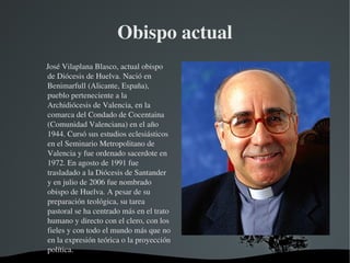 Obispo actual
     José Vilaplana Blasco, actual obispo 
     de Diócesis de Huelva. Nació en 
     Benimarfull (Alicante, España), 
     pueblo perteneciente a la 
     Archidiócesis de Valencia, en la 
     comarca del Condado de Cocentaina 
     (Comunidad Valenciana) en el año 
     1944. Cursó sus estudios eclesiásticos 
     en el Seminario Metropolitano de 
     Valencia y fue ordenado sacerdote en 
     1972. En agosto de 1991 fue 
     trasladado a la Diócesis de Santander 
     y en julio de 2006 fue nombrado 
     obispo de Huelva. A pesar de su 
     preparación teológica, su tarea 
     pastoral se ha centrado más en el trato 
     humano y directo con el clero, con los 
     fieles y con todo el mundo más que no 
     en la expresión teórica o la proyección 
     política.
                                   
 