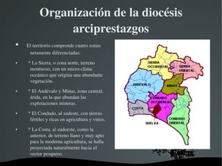 Organización de la diocésis 
                  arciprestazgos
     El territorio comprende cuatro zonas 
       netamente diferenciadas:
       * La Sierra, o zona norte, terreno 
         montuoso, con un micro­clima 
         oceánico que origina una abundante 
         vegetación. 
       * El Andévalo y Minas, zona central, 
         árida, en la que abundan las 
         explotaciones mineras.
       * El Condado, al sudeste, con tierras 
         fértiles y ricas en agricultura y vinos.
       * La Costa, al sudoeste, como la 
         anterior, de terreno llano y muy apto 
         para la moderna agricultura, se halla 
         proyectada naturalmente hacia el 
         sector pesquero.
                                         
 