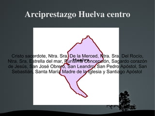 Arciprestazgo Huelva centro



 Cristo sacerdote, Ntra. Sra. De la Merced, Ntra. Sra. Del Rocío,
Ntra. Sra. Estrella del mar, Purísima Concepción, Sagardo corazón
de Jesús, San José Obrero, San Leandro, San Pedro Apóstol, San
 Sebastián, Santa María Madre de la Iglesia y Santiago Apóstol




                          
 