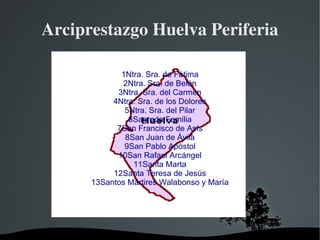 Arciprestazgo Huelva Periferia

             1Ntra. Sra. de Fátima
              2Ntra. Sra. de Belén
            3Ntra. Sra. del Carmen
           4Ntra. Sra. de los Dolores
              5Ntra. Sra. del Pilar
               6Sagrada Familia
            7San Francisco de Asís
              8San Juan de Ávila
              9San Pablo Apóstol
            10San Rafael Arcángel
                11Santa Marta
           12Santa Teresa de Jesús
      13Santos Mártires Walabonso y María




                
 