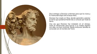 Zeus entrego a Dionisio a Hermes para que lo criara y
lo mantuviera lejos de la diosa Hera.
Dionisio fue criado en Nisa, donde aprendió a plantar
la vid lo que posteriormente dio a conocer por toda la
tierra.
Una vez que Dionisio fue instalado en el olimpo,
visito el inframundo para buscar a su madre regreso
con ella y la hizo inmortal. Desde entonces Sémele es
conocida con el nombre de Tione
 