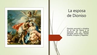 La esposa
de Dioniso
Dionisio encontró a Ariadna
en la isla de Naxos y se
enamoro de su belleza,
dándole varios hijos: Toante,
Estafilo, Enopion y Papareto.
 