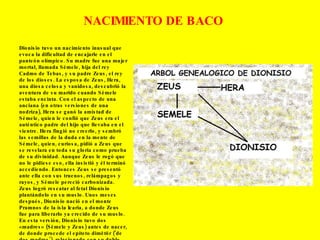 Dionisio tuvo un nacimiento inusual que evoca la dificultad de encajarle en el panteón olímpico. Su madre fue una mujer mortal, llamada Sémele, hija del rey Cadmo de Tebas, y su padre Zeus, el rey de los dioses. La esposa de Zeus, Hera, una diosa celosa y vanidosa, descubrió la aventura de su marido cuando Sémele estaba encinta. Con el aspecto de una anciana (en otras versiones de una nodriza), Hera se ganó la amistad de Sémele, quien le confió que Zeus era el auténtico padre del hijo que llevaba en el vientre. Hera fingió no creerlo, y sembró las semillas de la duda en la mente de Sémele, quien, curiosa, pidió a Zeus que se revelara en toda su gloria como prueba de su divinidad. Aunque Zeus le rogó que no le pidiese eso, ella insistió y él terminó accediendo. Entonces Zeus se presentó ante ella con sus truenos, relámpagos y rayos, y Sémele pereció carbonizada. Zeus logró rescatar al fetal Dionisio plantándolo en su muslo. Unos meses después, Dionisio nació en el monte Pramnos de la isla Icaria, a donde Zeus fue para liberarlo ya crecido de su muslo. En esta versión, Dionisio tuvo dos «madres» (Sémele y Zeus) antes de nacer, de donde procede el epíteto dimētōr (‘de dos madres’), relacionado con su doble nacimiento. NACIMIENTO DE BACO 