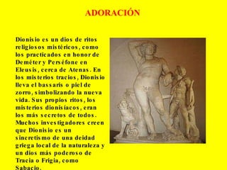 ADORACIÓN Dionisio es un dios de ritos religiosos mistéricos, como los practicados en honor de Deméter y Perséfone en Eleusis, cerca de Atenas. En los misterios tracios, Dionisio lleva el bassaris o piel de zorro, simbolizando la nueva vida. Sus propios ritos, los misterios dionisíacos, eran los más secretos de todos. Muchos investigadores creen que Dionisio es un sincretismo de una deidad griega local de la naturaleza y un dios más poderoso de Tracia o Frigia, como Sabacio. 