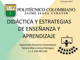 DIDÁCTICA Y ESTRATEGIAS
DE ENSEÑANZA Y
APRENDIZAJE
Diplomado Docencia Universitaria
Tatiana María Areiza Paniagua
c.c 1.128.283.104
02 Octubre 2017
 