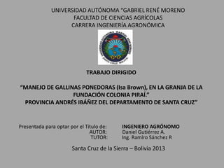 TRABAJO DIRIGIDO
“MANEJO DE GALLINAS PONEDORAS (Isa Brown), EN LA GRANJA DE LA
FUNDACIÓN COLONIA PIRAÍ.”
PROVINCIA ANDRÉS IBÁÑEZ DEL DEPARTAMENTO DE SANTA CRUZ”
UNIVERSIDAD AUTÓNOMA “GABRIEL RENÉ MORENO
FACULTAD DE CIENCIAS AGRÍCOLAS
CARRERA INGENIERÍA AGRONÓMICA
Presentada para optar por el Título de: INGENIERO AGRÓNOMO
AUTOR: Daniel Gutiérrez A.
TUTOR: Ing. Ramiro Sánchez R
Santa Cruz de la Sierra – Bolivia 2013
 