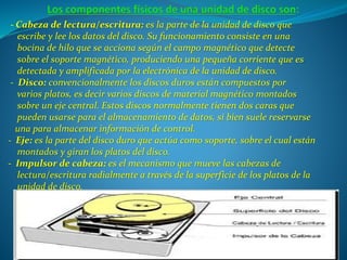 - Cabeza de lectura/escritura: es la parte de la unidad de disco que
escribe y lee los datos del disco. Su funcionamiento consiste en una
bocina de hilo que se acciona según el campo magnético que detecte
sobre el soporte magnético, produciendo una pequeña corriente que es
detectada y amplificada por la electrónica de la unidad de disco.
- Disco: convencionalmente los discos duros están compuestos por
varios platos, es decir varios discos de material magnético montados
sobre un eje central. Estos discos normalmente tienen dos caras que
pueden usarse para el almacenamiento de datos, si bien suele reservarse
una para almacenar información de control.
- Eje: es la parte del disco duro que actúa como soporte, sobre el cual están
montados y giran los platos del disco.
- Impulsor de cabeza: es el mecanismo que mueve las cabezas de
lectura/escritura radialmente a través de la superficie de los platos de la
unidad de disco.
 