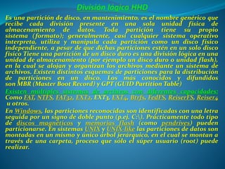 Es una partición de disco, en mantenimiento, es el nombre genérico que
recibe cada división presente en una sola unidad física de
almacenamiento de datos. Toda partición tiene su propio
sistema (formato); generalmente, casi cualquier sistema operativo
interpreta, utiliza y manipula cada partición como un disco físico
independiente, a pesar de que dichas particiones estén en un solo disco
físico Tiene una partición de un disco duro es una división lógica en una
unidad de almacenamiento (por ejemplo un disco duro o unidad flash),
en la cual se alojan y organizan los archivos mediante un sistema de
archivos. Existen distintos esquemas de particiones para la distribución
de particiones en un disco. Los más conocidos y difundidos
son MBR (Master Boot Record) y GPT (GUID Partition Table)
Existen múltiples sistemas de archivos con diferentes capacidades:
Como FAT, NTFS, FAT32, EXT2, EXT3, EXT4, Btrfs, FedFS, ReiserFS, Reiser4
u otros.
En Windows, las particiones reconocidas son identificadas con una letra
seguida por un signo de doble punto (p.ej. C:). Prácticamente todo tipo
de discos magnéticos y memorias flash (como pendrives) pueden
particionarse. En sistemas UNIX y UNIX-like las particiones de datos son
montadas en un mismo y único árbol jerárquico, en el cual se montan a
través de una carpeta, proceso que sólo el súper usuario (root) puede
realizar.
 