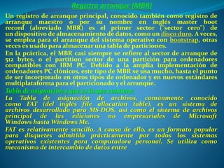 Un registro de arranque principal, conocido también como registro de
arranque maestro o por su nombre en inglés master boot
record (abreviado MBR) es el primer sector ("sector cero") de
un dispositivo de almacenamiento de datos, como un disco duro. A veces,
se emplea para el arranque del sistema operativo con bootstrap, otras
veces es usado para almacenar una tabla de particiones.
En la práctica, el MBR casi siempre se refiere al sector de arranque de
512 bytes, o el partition sector de una partición para ordenadores
compatibles con IBM PC. Debido a la amplia implementación de
ordenadores PC clónicos, este tipo de MBR se usa mucho, hasta el punto
de ser incorporado en otros tipos de ordenador y en nuevos estándares
multiplataforma para el particionado y el arranque.
Tabla de asignación y que es lo que contiene
La Tabla de asignación de archivos, comúnmente conocido
como FAT (del inglés file allocation table), es un sistema de
archivos desarrollado para MS-DOS, así como el sistema de archivos
principal de las ediciones no empresariales de Microsoft
Windows hasta Windows Me.
FAT es relativamente sencillo. A causa de ello, es un formato popular
para disquetes admitido prácticamente por todos los sistemas
operativos existentes para computadora personal. Se utiliza como
mecanismo de intercambio de datos entre
 