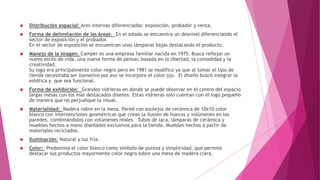  Distribución espacial: Ares internas diferenciadas: exposición, probador y venta.
 Forma de delimitación de las áreas: En el solado se encuentra un desnivel diferenciando el
sector de exposición y el probador.
En el sector de exposición se encuentran unas lámparas bajas destacando el producto.
 Manejo de la imagen: Camper es una empresa familiar nacida en 1975. Busca reflejar un
nuevo estilo de vida, una nueva forma de pensar, basada en la libertad, la comodidad y la
creatividad.
Su logo era principalmente color negro pero en 1981 se modifico ya que al tomar el tipo de
tienda necesitaba ser llamativo por eso se incorporo el color ojo. El diseño buscó integrar la
estética y que sea funcional.
 Forma de exhibición: Grandes vidrieras en donde se puede observar en el centro del espacio
largas mesas con los mas destacados diseños. Estas vidrieras solo cuentan con el logo pequeño
de manera que no perjudique la visual.
 Materialidad: Madera robre en la mesa. Pared con azulejos de cerámica de 10x10 color
blanco con intervenciones geométricas que crean la ilusión de huecos y volúmenes en las
paredes, combinándolos con volúmenes reales. Tubos de laca, lámparas de cerámica y
muebles hechos a mano diseñados exclusivos para la tienda. Muebles hechos a partir de
materiales reciclados.
 Iluminación: Natural y luz fría.
 Color: Predomina el color blanco como símbolo de pureza y simplicidad, que permite
destacar sus productos mayormente color negro sobre una mesa de madera clara.
 