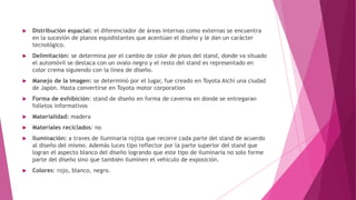  Distribución espacial: el diferenciador de áreas internas como externas se encuentra
en la sucesión de planos equidistantes que acentúan el diseño y le dan un carácter
tecnológico.
 Delimitación: se determina por el cambio de color de pisos del stand, donde va situado
el automóvil se destaca con un ovalo negro y el resto del stand es representado en
color crema siguiendo con la línea de diseño.
 Manejo de la imagen: se determinó por el lugar, fue creado en Toyota Aichi una ciudad
de Japón. Hasta convertirse en Toyota motor corporation
 Forma de exhibición: stand de diseño en forma de caverna en donde se entregaran
folletos informativos
 Materialidad: madera
 Materiales reciclados: no
 Iluminación: a traves de iluminaria rojiza que recorre cada parte del stand de acuerdo
al diseño del mismo. Además luces tipo reflector por la parte superior del stand que
logran el aspecto blanco del diseño logrando que este tipo de iluminaria no solo forme
parte del diseño sino que también iluminen el vehículo de exposición.
 Colores: rojo, blanco, negro.
 
