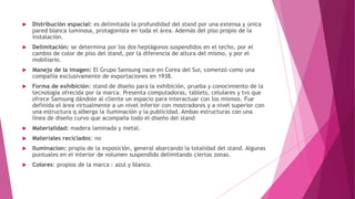  Distribución espacial: es delimitada la profundidad del stand por una extensa y única
pared blanca luminosa, protagonista en toda el área. Además del piso propio de la
instalación.
 Delimitación: se determina por los dos heptágonos suspendidos en el techo, por el
cambio de color de piso del stand, por la diferencia de altura del mismo, y por el
mobiliario.
 Manejo de la imagen: El Grupo Samsung nace en Corea del Sur, comenzó como una
compañía exclusivamente de exportaciones en 1938.
 Forma de exhibición: stand de diseño para la exhibición, prueba y conocimiento de la
tecnología ofrecida por la marca. Presenta computadoras, tablets, celulares y tvs que
ofrece Samsung dándole al cliente un espacio para interactuar con los mismos. Fue
definida el área virtualmente a un nivel inferior con mostradores y a nivel superior con
una estructura q alberga la iluminación y la publicidad. Ambas estructuras con una
línea de diseño curvo que acompaña todo el diseño del stand
 Materialidad: madera laminada y metal.
 Materiales reciclados: no
 Iluminacion: propia de la exposición, general abarcando la totalidad del stand. Algunas
puntuales en el interior de volumen suspendido delimitando ciertas zonas.
 Colores: propios de la marca : azul y blanco.
 
