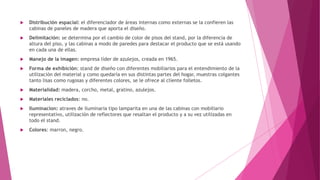  Distribución espacial: el diferenciador de áreas internas como externas se la confieren las
cabinas de paneles de madera que aporta el diseño.
 Delimitación: se determina por el cambio de color de pisos del stand, por la diferencia de
altura del piso, y las cabinas a modo de paredes para destacar el producto que se está usando
en cada una de ellas.
 Manejo de la imagen: empresa líder de azulejos, creada en 1965.
 Forma de exhibición: stand de diseño con diferentes mobiliarios para el entendimiento de la
utilización del material y como quedaría en sus distintas partes del hogar, muestras colgantes
tanto lisas como rugosas y diferentes colores, se le ofrece al cliente folletos.
 Materialidad: madera, corcho, metal, gratino, azulejos.
 Materiales reciclados: no.
 Iluminacion: atraves de iluminaria tipo lamparita en una de las cabinas con mobiliario
representativo, utilización de reflectores que resaltan el producto y a su vez utilizadas en
todo el stand.
 Colores: marron, negro.
 
