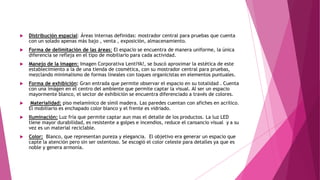  Distribución espacial: Áreas internas definidas: mostrador central para pruebas que cuenta
con un solado apenas más bajo , venta , exposición, almacenamiento.
 Forma de delimitación de las áreas: El espacio se encuentra de manera uniforme, la única
diferencia se refleja en el tipo de mobiliario para cada actividad.
 Manejo de la imagen: Imagen Corporativa LentiYA!, se buscó aproximar la estética de este
establecimiento a la de una tienda de cosmética, con su mostrador central para pruebas,
mezclando minimalismo de formas lineales con toques organicistas en elementos puntuales.
 Forma de exhibición: Gran entrada que permite observar el espacio en su totalidad . Cuenta
con una imágen en el centro del ambiente que permite captar la visual. Al ser un espacio
mayormente blanco, el sector de exhibición se encuentra diferenciado a través de colores.
 Materialidad: piso melamínico de símil madera. Las paredes cuentan con afiches en acrílico.
El mobiliario es enchapado color blanco y el frente es vidriado.
 Iluminación: Luz fría que permite captar aun mas el detalle de los productos. La luz LED
tiene mayor durabilidad, es resistente a golpes e incendios, reduce el cansancio visual y a su
vez es un material reciclable.
 Color: Blanco, que representan pureza y elegancia. El objetivo era generar un espacio que
capte la atención pero sin ser ostentoso. Se escogió el color celeste para detalles ya que es
noble y genera armonía.
 