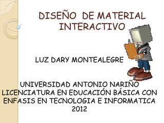 DISEÑO DE MATERIAL
           INTERACTIVO


       LUZ DARY MONTEALEGRE


    UNIVERSIDAD ANTONIO NARIÑO
LICENCIATURA EN EDUCACIÓN BÁSICA CON
ENFASIS EN TECNOLOGIA E INFORMATICA
                 2012
 