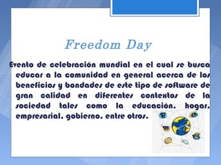 Freedom Day
Evento de celebración mundial en el cual se busca
  educar a la comunidad en general acerca de los
  beneficios y bondades de este tipo de software de
  gran calidad en diferentes contextos de la
  sociedad tales como la educación, hogar,
  empresarial, gobierno, entre otros.
 