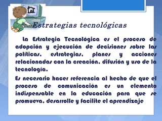 Estrategias tecnológicas
   La Estrategia Tecnológica es el proceso de
adopción y ejecución de decisiones sobre las
políticas, estrategias, planes y acciones
relacionadas con la creación, difusión y uso de la
tecnología.
Es necesario hacer referencia al hecho de que el
proceso de comunicación es un elemento
indispensable en la educación para que se
promueva, desarrolle y facilite el aprendizaje
 