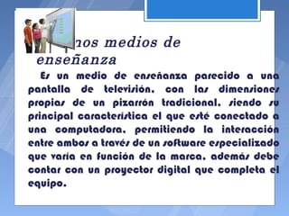 Algunos medios de
 enseñanza
   Es un medio de enseñanza parecido a una
pantalla de televisión, con las dimensiones
propias de un pizarrón tradicional, siendo su
principal característica el que esté conectado a
una computadora, permitiendo la interacción
entre ambos a través de un software especializado
que varía en función de la marca, además debe
contar con un proyector digital que completa el
equipo.
 