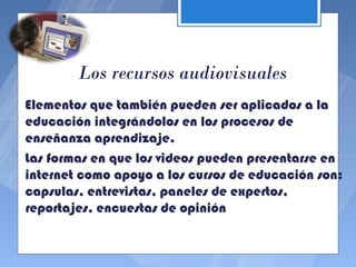 Los recursos audiovisuales
Elementos que también pueden ser aplicados a la
educación integrándolos en los procesos de
enseñanza aprendizaje.
Las formas en que los videos pueden presentarse en
internet como apoyo a los cursos de educación son:
capsulas, entrevistas, paneles de expertos,
reportajes, encuestas de opinión
 
