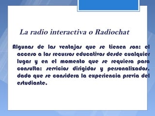 La radio interactiva o Radiochat
Algunas de las ventajas que se tienen son: el
  acceso a los recursos educativos desde cualquier
  lugar y en el momento que se requiera para
  consulta; servicios dirigidos y personalizados,
  dado que se considera la experiencia previa del
  estudiante.
 