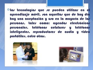  Las tecnologías que se pueden utilizar en el
 aprendizaje móvil, son aquellas que de hoy día
 hay una aceptación y uso en la mayoría de las
 personas, tales como: agendas electrónicas
 personales, teléfonos celulares y teléfonos
 inteligentes, reproductores de audio y video
 portátiles, entre otros.
 
