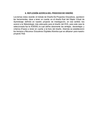 6. REFLEXIÓN ACERCA DEL PROCESO DE DISEÑO
Los temas vistos durante el módulo de Diseño De Proyectos Educativos, aportaron
las herramientas clave a tener en cuenta en el diseño final del Objeto Virtual de
Aprendizaje definido en nuestro proyecto de investigación, en ese sentido nos
acercó a la Metodología más adecuada para el diseño del OVA, para este caso la
seleccionada fue la AODDEI, la cual define claramente las ventajas, desventajas y
criterios (Fases) a tener en cuenta a la hora del diseño. Además se establecieron
los tiempos y Recursos Educativos Digitales Abiertos que se utilizaran para nuestro
proyecto final.
 