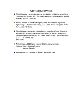 FUENTES BIBLIOGRAFICAS
Metodologías e instrumentos para la formulación, evaluación y monitoreo
de programas sociales árbol de problema y áreas de intervención. Rodrigo
Martínez. Andrés Fernández.
Estado del Arte de las Metodologías para el desarrollo de objetos de
Aprendizaje. Antonio Silva Sprocka, Julio Cesar Ponce Gallegosb, Yosly
Hernández Bieliukasa
Metodologías y propuestas metodológicas para el diseño de Objetos de
Aprendizaje: Un estado del arte en Iberoamérica. Jorge J. Maldonado.
Conferencia Latinoamericana de Objetos y tecnologías Latinoamericanas
(LACLO 2015).Pag: 2 y 3
Año: 2006
Metodología AODDEI para elaborar Objetos de Aprendizaje.
Autores: Maruri, Lourdes Susana
Medina, Claudia.
Metodología AODDEI(muñoz ,Álvarez & Cardona,2006).
 