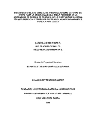 DISEÑO DE UN OBJETO VIRTUAL DE APRENDIZAJE COMO MATERIAL DE
APOYO PARA LA ENSEÑANZA DE LA TABLA PERIÓDICA EN LA
ASIGNATURA DE QUÍMICA DE GRADO 10, DE LA INSTITUCIÓN EDUCATIVA
TÉCNICO AMBIENTAL FERNÁNDEZ GUERRA DEL MUNICIPIO SANTANDER
DE QUILICHAO, CAUCA
CARLOS ANDRÉS ROJAS R.
LUIS ERACLITO CEBALLOS.
DIEGO FERNANDO MIRANDA B.
Diseño de Proyectos Educativos
ESPECIALISTA EN INFORMÁTICA EDUCATIVA
LINA LINDSAY TENORIO RAMÍREZ
FUNDACIÓN UNIVERSITARIA CATÓLICA- LUMEN GENTIUM
UNIDAD DE POSGRADOS Y EDUCACIÓN CONTINUA
CALI, VALLE DEL CAUCA
2016
 