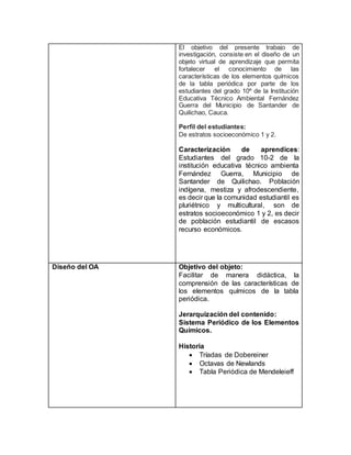 El objetivo del presente trabajo de
investigación, consiste en el diseño de un
objeto virtual de aprendizaje que permita
fortalecer el conocimiento de las
características de los elementos químicos
de la tabla periódica por parte de los
estudiantes del grado 10º de la Institución
Educativa Técnico Ambiental Fernández
Guerra del Municipio de Santander de
Quilichao, Cauca.
Perfil del estudiantes:
De estratos socioeconómico 1 y 2.
Caracterización de aprendices:
Estudiantes del grado 10-2 de la
institución educativa técnico ambienta
Fernández Guerra, Municipio de
Santander de Quilichao. Población
indígena, mestiza y afrodescendiente,
es decir que la comunidad estudiantil es
pluriétnico y multicultural, son de
estratos socioeconómico 1 y 2, es decir
de población estudiantil de escasos
recurso económicos.
Diseño del OA Objetivo del objeto:
Facilitar de manera didáctica, la
comprensión de las características de
los elementos químicos de la tabla
periódica.
Jerarquización del contenido:
Sistema Periódico de los Elementos
Químicos.
Historia
 Tríadas de Dobereiner
 Octavas de Newlands
 Tabla Periódica de Mendeleieff
 
