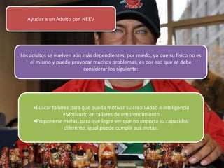 Ayudar a un Adulto con NEEV
Los adultos se vuelven aún más dependientes, por miedo, ya que su físico no es
el mismo y puede provocar muchos problemas, es por eso que se debe
considerar los siguiente:
•Buscar talleres para que pueda motivar su creatividad e inteligencia
•Motivarlo en talleres de emprendimiento
•Proponerse metas, para que logre ver que no importa su capacidad
diferente, igual puede cumplir sus metas.
 
