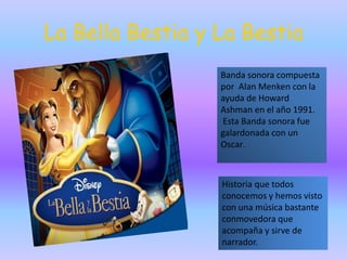 La Bella Bestia y La Bestia
Banda sonora compuesta
por Alan Menken con la
ayuda de Howard
Ashman en el año 1991.
Esta Banda sonora fue
galardonada con un
Oscar.
Historia que todos
conocemos y hemos visto
con una música bastante
conmovedora que
acompaña y sirve de
narrador.
 