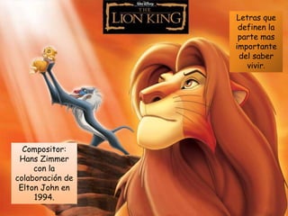 El Rey León
Compositor:
Hans Zimmer
con la
colaboración de
Elton John en
1994.
Letras que
definen la
parte mas
importante
del saber
vivir.
 