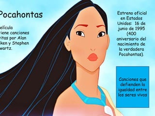 Pocahontas
película
tiene canciones
ritas por Alan
nken y Stephen
wartz.
Estreno oficial
en Estados
Unidos: 16 de
junio de 1995
(400
aniversario del
nacimiento de
la verdadera
Pocahontas).
Canciones que
defienden la
igualdad entre
los seres vivos
 
