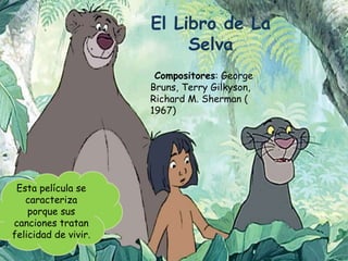 El Libro de La
Selva
Compositores: George
Bruns, Terry Gilkyson,
Richard M. Sherman (
1967)
Esta película se
caracteriza
porque sus
canciones tratan
felicidad de vivir.
 