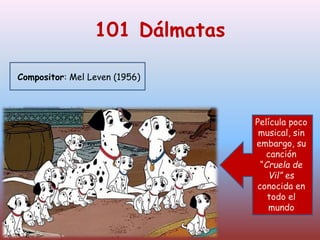 101 Dálmatas
Compositor: Mel Leven (1956)
Película poco
musical, sin
embargo su
canción
“Cruela de
Vil” es
conocida en
todo el
mundo.
Película poco
musical, sin
embargo, su
canción
“Cruela de
Vil” es
conocida en
todo el
mundo
 