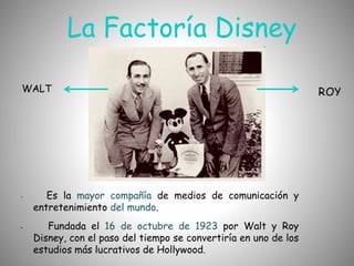 La Factoría Disney
WALT
• Es la mayor compañía de medios de comunicación y
entretenimiento del mundo.
• Fundada el 16 de octubre de 1923 por Walt y Roy
Disney, con el paso del tiempo se convertiría en uno de los
estudios más lucrativos de Hollywood.
 