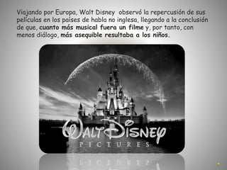 Viajando por Europa, Walt Disney observó la repercusión de sus
películas en los países de habla no inglesa, llegando a la conclusión
de que, cuanto más musical fuera un filme y, por tanto, con
menos diálogo, más asequible resultaba a los niños.
 