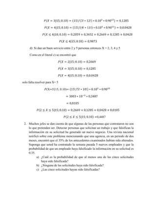( | ) ( ( ) ⁄) 
( | ) ( ( ) ⁄) ( | ) ( | ) 
d) Si dan un buen servicio entre 2 y 5 personas entonces X = 2, 3, 4 y 5 
Como en el literal c) se encontró que 
( | ) 
( | ) ( | ) 
solo falta resolver para X= 5 
(X 5|15; 0.10) ( ⁄) 
( | ) 
( | ) 0,4487 
2. Muchos jefes se dan cuenta de que algunas de las personas que contrataron no son lo que pretenden ser. Detectar personas que solicitan un trabajo y que falsifican la información en su solicitud ha generado un nuevo negocio. Una revista nacional notificó sobre este problema mencionando que una agencia, en un periodo de dos meses, encontró que el 35% de los antecedentes examinados habían sido alterados. Suponga que usted ha contratado la semana pasada 5 nuevos empleados y que la probabilidad de que un empleado haya falsificado la información en su solicitud es 0.35. 
a) ¿Cuál es la probabilidad de que al menos una de las cinco solicitudes haya sido falsificada? 
b) ¿Ninguna de las solicitudes haya sido falsificada? 
c) ¿Las cinco solicitudes hayan sido falsificadas? 
 