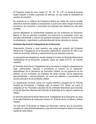El Programa consta de cinco niveles "A", "B", "C", "D" y "E", en donde el docente
puede acceder a niveles superiores de estímulo, sin que exista la necesidad de
cambiar de actividad.
Se sustenta en un sistema de Evaluación Global por medio del cual es posible
determinar de forma objetiva y transparente, a quién se le debe otorgar el estímulo
económico. Se incorporan o promueven los docentes que obtienen los más altos
puntajes.
Carrera Magisterial es ampliamente aceptada por los profesores de Educación
Básica, lo que ha permitido consolidar una cultura de la evaluación, como una
actividad permanente y natural del quehacer educativo. Asimismo, ha promovido
la actualización, capacitación y profesionalización de los docentes en servicio.
Sindicato Nacional de Trabajadores de la Educación
Organización Sindical a nivel nacional, que surge por acuerdo del Congreso
Nacional de Trabajadores de la Educación celebrado en diciembre de 1943, cuya
misión es el estudio, defensa y mejoramiento de sus intereses comunes.
La agrupación de trabajadores, decide adoptar el nombre de Sindicato Nacional de
Trabajadores de la Educación, pudiendo utilizar las siglas S.N.T.E. de manera
indistinta.
El Sindicato Nacional de Trabajadores de la Educación lo integran trabajadores de
base, permanentes, interinos y transitorios al servicio de la educación,
dependientes de la Secretaría de Educación Pública, de los gobiernos de los
estados, de los municipios, de empresas del sector privado, de los organismos
descentralizados y desconcentrados, así como los jubilados y pensionados del
servicio educativo de las entidades citadas.
La Organización Sindical cuenta con registro definitivo otorgado por el Tribunal
Federal de Conciliación y Arbitraje bajo el número R.S. 43/44; así como el
otorgado por los Tribunales Laborales de las entidades federativas que conceden
al Comité Ejecutivo Nacional del Sindicato la titularidad de la relación colectiva de
trabajo.
El domicilio legal del Sindicato Nacional de Trabajadores de la Educación se ubica
en la calle República de Venezuela número 44, Colonia Centro en México, Distrito
Federal.
Por otra parte, el Sindicato se integra por Secciones, mismas que se encuentran
ubicadas en cada entidad federativa y cuyo domicilio principal se sitúa en la ciudad
capital de cada Estado.

 