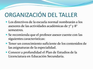 ORGANIZACIÓN DEL TALLER
 Los directivos de la escuela normal nombrarán a los
asesores de las actividades académicas de 7° y 8°
semestres.
 Se recomienda que el profesor asesor cuente con las
siguientes características:
 Tener un conocimiento suficiente de los contenidos de
las asignaturas de la especialidad.
 Conocer a profundidad el Plan de Estudios de la
Licenciatura en Educación Secundaria.
 