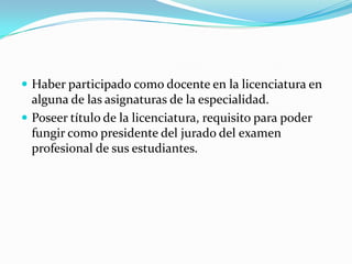  Haber participado como docente en la licenciatura en
alguna de las asignaturas de la especialidad.
 Poseer título de la licenciatura, requisito para poder
fungir como presidente del jurado del examen
profesional de sus estudiantes.
 