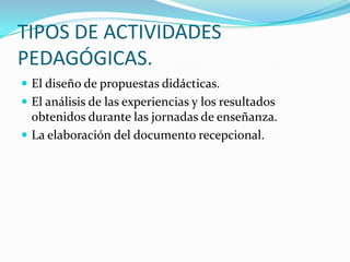 TIPOS DE ACTIVIDADES
PEDAGÓGICAS.
 El diseño de propuestas didácticas.
 El análisis de las experiencias y los resultados
obtenidos durante las jornadas de enseñanza.
 La elaboración del documento recepcional.
 