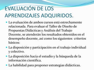 EVALUACIÓN DE LOS
APRENDIZAJES ADQUIRIDOS.
 La evaluación de ambos cursos está estrechamente
relacionada. Para evaluar el Taller de Diseño de
Propuestas Didácticas y Análisis del Trabajo
Docente, se atenderán los resultados obtenidos en el
desempeño docente, así como los siguientes criterios
básicos:
 La disposición y participación en el trabajo individual
y colectivo.
 La disposición hacia el estudio y la búsqueda de la
información científica.
 La habilidad para proponer estrategias didácticas.
 