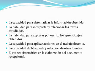 La capacidad para sistematizar la información obtenida.
 La habilidad para interpretar y relacionar los textos
estudiados.
 La habilidad para expresar por escrito los aprendizajes
obtenidos.
 La capacidad para aplicar acciones en el trabajo docente.
 La capacidad de búsqueda y selección de otras fuentes.
 El avance sistemático en la elaboración del documento
recepcional.
 