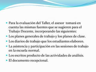  Para la evaluación del Taller, el asesor tomará en
cuenta las mismas fuentes que se sugieren para el
Trabajo Docente, incorporando las siguientes:
 Los planes generales de trabajo y los planes de clase.
 Los diarios de trabajo que los estudiantes elaboren.
 La asistencia y participación en las sesiones de trabajo
en la escuela normal.
 Los escritos producto de las actividades de análisis.
 El documento recepcional.
 
