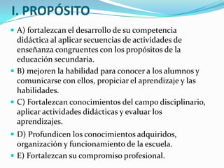 I. PROPÓSITO
 A) fortalezcan el desarrollo de su competencia
didáctica al aplicar secuencias de actividades de
enseñanza congruentes con los propósitos de la
educación secundaria.
 B) mejoren la habilidad para conocer a los alumnos y
comunicarse con ellos, propiciar el aprendizaje y las
habilidades.
 C) Fortalezcan conocimientos del campo disciplinario,
aplicar actividades didácticas y evaluar los
aprendizajes.
 D) Profundicen los conocimientos adquiridos,
organización y funcionamiento de la escuela.
 E) Fortalezcan su compromiso profesional.
 