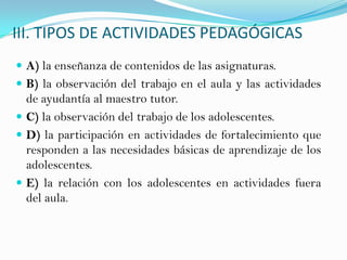 III. TIPOS DE ACTIVIDADES PEDAGÓGICAS
 A) la enseñanza de contenidos de las asignaturas.
 B) la observación del trabajo en el aula y las actividades
de ayudantía al maestro tutor.
 C) la observación del trabajo de los adolescentes.
 D) la participación en actividades de fortalecimiento que
responden a las necesidades básicas de aprendizaje de los
adolescentes.
 E) la relación con los adolescentes en actividades fuera
del aula.
 