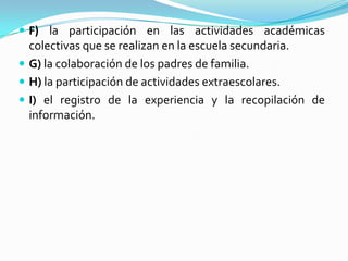  F) la participación en las actividades académicas
colectivas que se realizan en la escuela secundaria.
 G) la colaboración de los padres de familia.
 H) la participación de actividades extraescolares.
 I) el registro de la experiencia y la recopilación de
información.
 